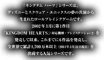 「キングダム ハーツ」シリーズは、ディズニーとスクウェア・エニックスの夢の共演から生まれたロールプレイングゲームです。2002年3月に第1作目 「KINGDOM HEARTS」（対応機種：プレイステーション2）を発売して以来、これまでに6作品を発売し、全世界で累計1,700万本以上（2011年3月31日現在）を出荷する人気シリーズです。