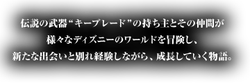 伝説の武器“キーブレード”の持ち主とその仲間が
様々なディズニーのワールドを冒険し、新たな出会いと別れ経験しながら、成長していく物語。