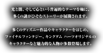 光と闇、そして心という普遍的なテーマを軸に、多くの謎がひそむストーリーが展開されます。多くのディズニー作品やキャラクターをはじめ、ファイナルファンタジー、キングダム ハーツオリジナルのキャラクターなど魅力的な人物が多数登場します。