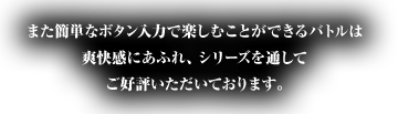 また簡単なボタン入力で楽しむことができるバトルは
爽快感にあふれ、シリーズを通してご好評いただいております。