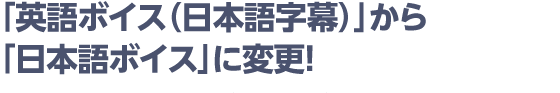 「英語ボイス（日本語字幕）」から「日本語ボイス」に変更！
