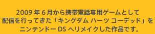 2009年6月から携帯電話専用ゲームとして配信を行ってきた「キングダム ハーツ コーデッド」をニンテンドーDSへリメイクした作品です。