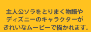 主人公ソラをとりまく物語やディズニーのキャラクターがきれいなムービーで描かれます。