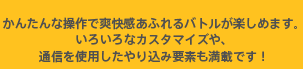 かんたんな操作で爽快感あふれるバトルが楽しめます。いろいろなカスタマイズや、通信を使用したやり込み要素も満載です！