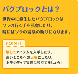 バグブロックとは？　世界中に発生したバグブロックはソラの行く手をジャマしたり、時にはソラの冒険の助けになります。壊してアイテムを入手したり、高い所への足場にしたり、うまく使って冒険に役立てましょう！