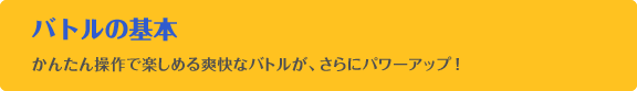 バトルの基本　かんたん操作で楽しめる爽快なバトルが、さらにパワーアップ！