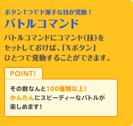 ボタン1つでド派手な技が発動！バトルコマンド　バトルコマンドにコマンド(技)をセットしておけば、「Xボタン」ひとつで発動することができます。その数なんと100種類以上！！かんたんにスピーディなバトルが楽しめます！