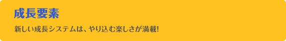 成長要素 新しい成長システムは、やり込む楽しさが満載！