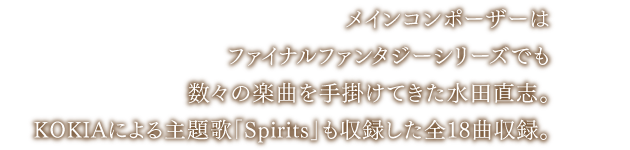 メインコンポーザーは、ファイナルファンタジーシリーズでも数々の楽曲を手掛けてきた水田直志。KOKIAによる主題歌「Spirits」も収録した全18曲収録。