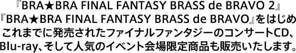 『BRA★BRA FINAL FANTASY BRASS de BRAVO 2』『BRA★BRA FINAL FANTASY BRASS de BRAVO』をはじめこれまでに発売されたファイナルファンタジーのコンサートCD、Blu-ray、そして人気のイベント会場限定商品も販売いたします。