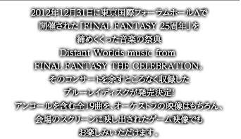 2012年12月31日に東京国際フォーラムホールAで開催された「FINAL FANTASY 25周年」を締めくくった音楽の祭典Distant Worlds music from FINAL FANTASY THE CELEBRATION。そのコンサートを余すところなく収録したブルーレイディスクが発売決定！アンコールを含む全19曲を、オーケストラの映像はもちろん、会場のスクリーンに映し出されたゲーム映像でもお楽しみいただけます。