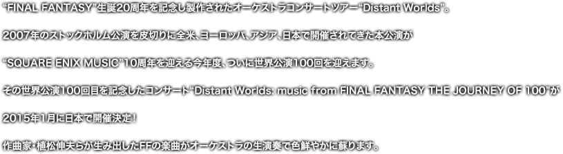 “FINAL FANTASY”生誕20周年を記念し製作されたオーケストラコンサートツアー“Distant Worlds”。2007年のストックホルム公演を皮切りに全米、ヨーロッパ、アジア、日本で開催されてきた本公演が“SQUARE ENIX MUSIC”10周年を迎える今年度、ついに世界公演100回を迎えます。その世界公演100回目を記念したコンサート“Distant Worlds: music from FINAL FANTASY THE JOURNEY OF 100”が2015年1月に日本で開催決定！作曲家・植松伸夫らが生み出したFFの楽曲がオーケストラの生演奏で色鮮やかに蘇ります。