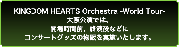 KINGODM HEARTS Orchestra -World Tour- 大阪公演では、開場時間前、終演後などにコンサートグッズの物販を実施いたします。