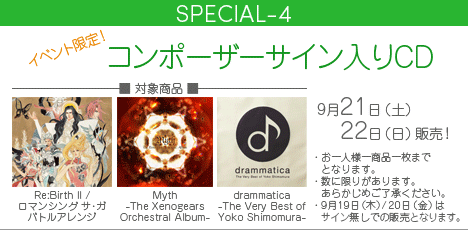 SPECIAL-4 | イベント限定！コンポーザーサイン入りCD　■対象商品：Re:Birth II / ロマンシング サ・ガ バトルアレンジ・Myth -The Xenogears Orchestral Album-・drammatica-The Very Best of Yoko Shimomura-　■販売日：9月21日（土）/22日（日）　※お一人様一商品一枚までとなります。※数に限りがあります。あらかじめご了承ください。※9月19日（木）/20日（金）の販売はありません。