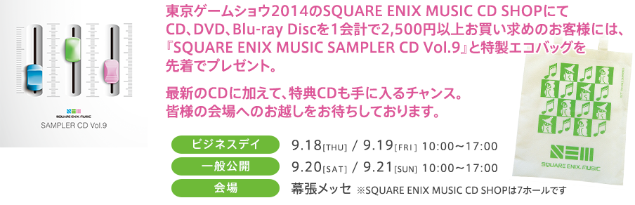 東京ゲームショウ2014のSQUARE ENIX MUSIC CD SHOPにてCD、DVD、Blu-ray Discを1会計で2,500円以上お買い求めのお客様には、『SQUARE ENIX MUSIC SAMPLER CD Vol.9』と特製エコバッグを先着でプレゼント。最新のCDに加えて、特典CDも手に入るチャンス。皆様の会場へのお越しをお待ちしております。