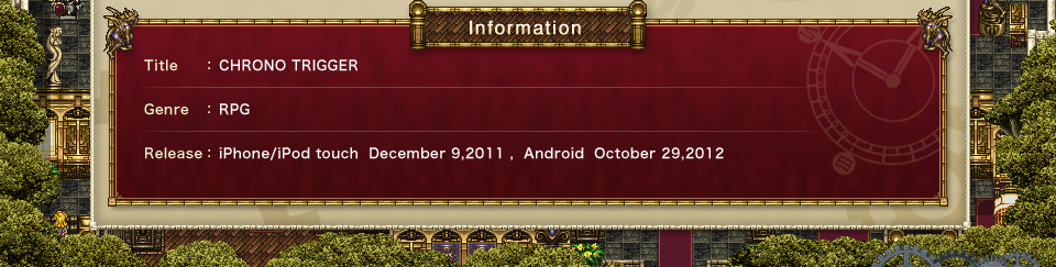 Information: Title: CHRONO TRIGGER Genre: RPG Release：iPhone/iPod touch December 9,2011 , Android October 29,2012